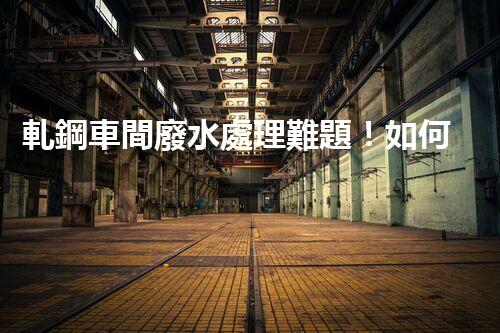 軋鋼車間廢水處理難題！如何破局實現(xiàn)綠色發(fā)展？